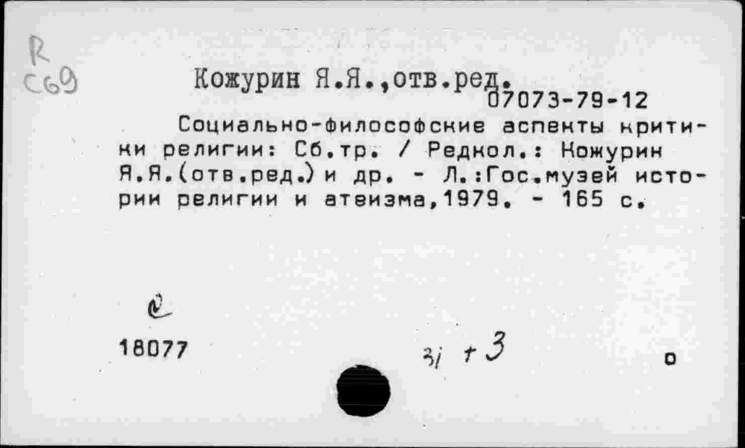 ﻿
Кожурин Я.Я.,отв.ред.
07073-79-12
Социально-философские аспекты критики религии: Сб.тр. / Редкол.: Ножурин Я. Я. (отв . ред.) и др. - Л. :Гос.музей истории религии и атеизма,1979. - 165 с.
18077
о